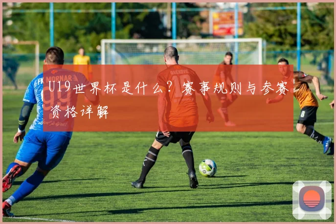 U19世界杯是什么?赛事规则与参赛资格详解