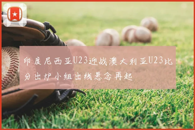 印度尼西亚U23迎战澳大利亚U23比分出炉小组出线悬念再起
