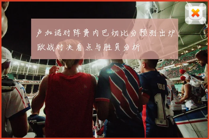 卢加诺对阵费内巴切比分预测出炉 欧战对决看点与胜负分析