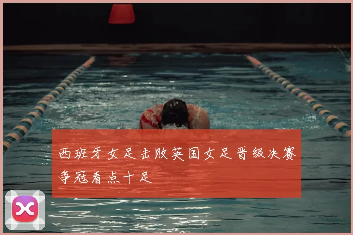 西班牙女足击败英国女足晋级决赛争冠看点十足