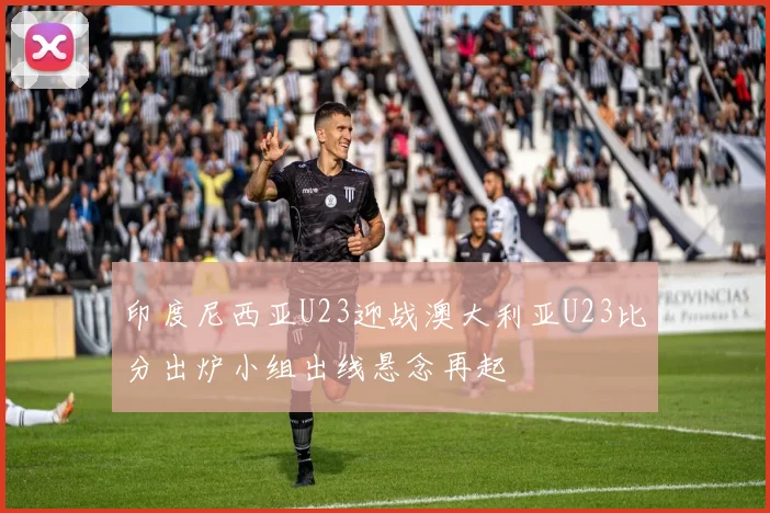 印度尼西亚U23迎战澳大利亚U23比分出炉小组出线悬念再起