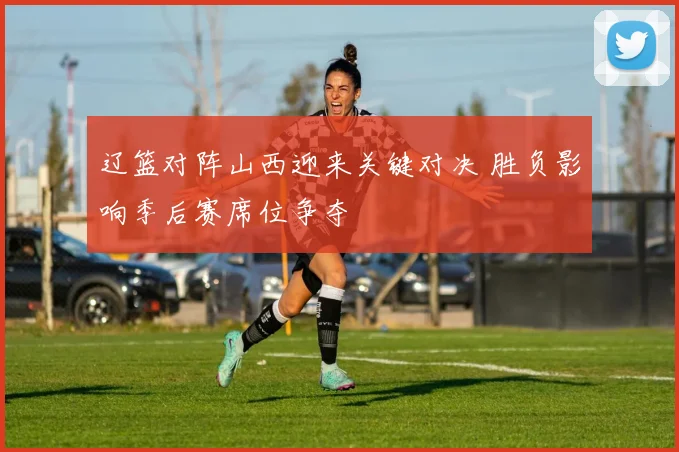 辽篮对阵山西迎来关键对决 胜负影响季后赛席位争夺