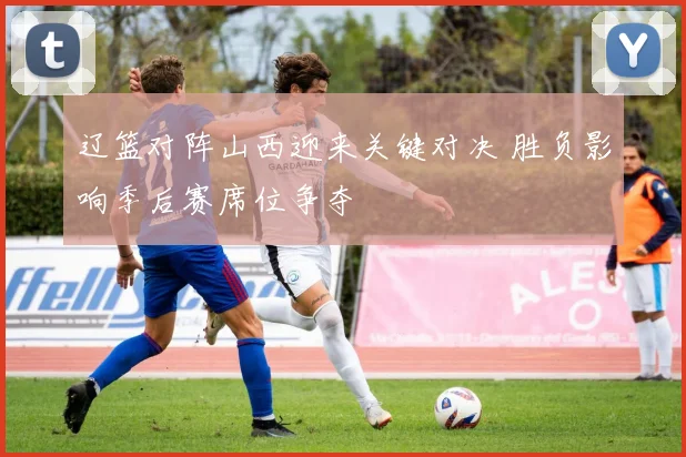 辽篮对阵山西迎来关键对决 胜负影响季后赛席位争夺