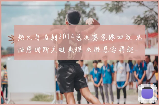 热火与马刺2014总决赛录像回放 见证詹姆斯关键表现 决胜悬念再起_1