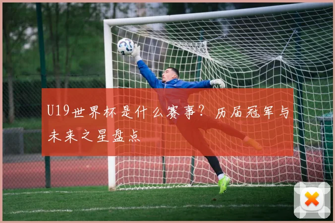 U19世界杯是什么赛事?历届冠军与未来之星盘点
