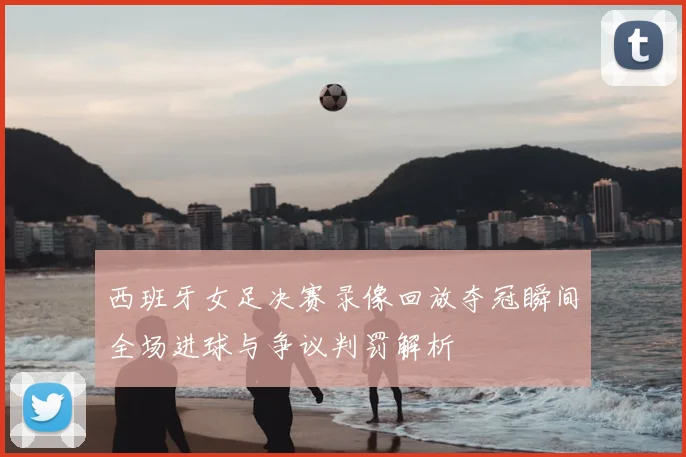 西班牙女足决赛录像回放夺冠瞬间全场进球与争议判罚解析