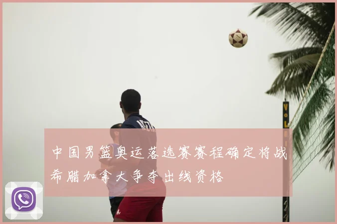 中国男篮奥运落选赛赛程确定将战希腊加拿大争夺出线资格
