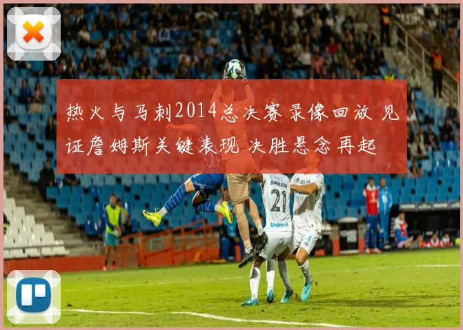 热火与马刺2014总决赛录像回放 见证詹姆斯关键表现 决胜悬念再起