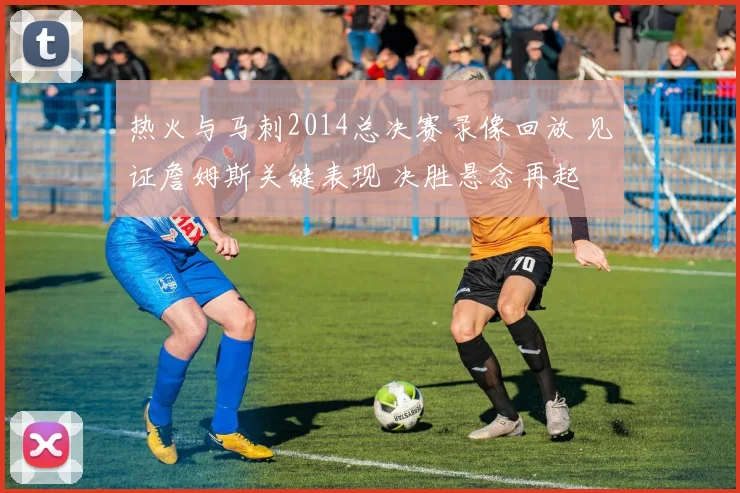 热火与马刺2014总决赛录像回放 见证詹姆斯关键表现 决胜悬念再起