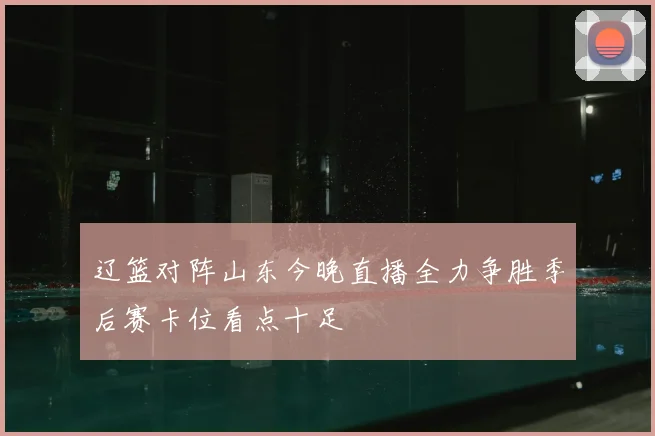 辽篮对阵山东今晚直播全力争胜季后赛卡位看点十足