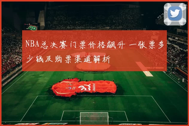 NBA总决赛门票价格飙升 一张票多少钱及购票渠道解析