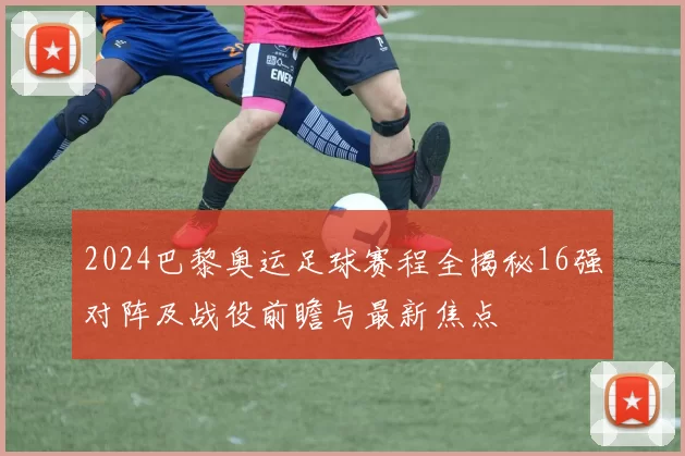 2024巴黎奥运足球赛程全揭秘16强对阵及战役前瞻与最新焦点