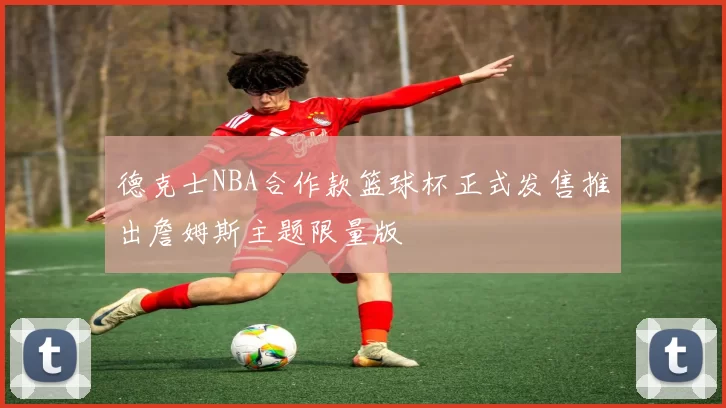 德克士NBA合作款篮球杯正式发售推出詹姆斯主题限量版