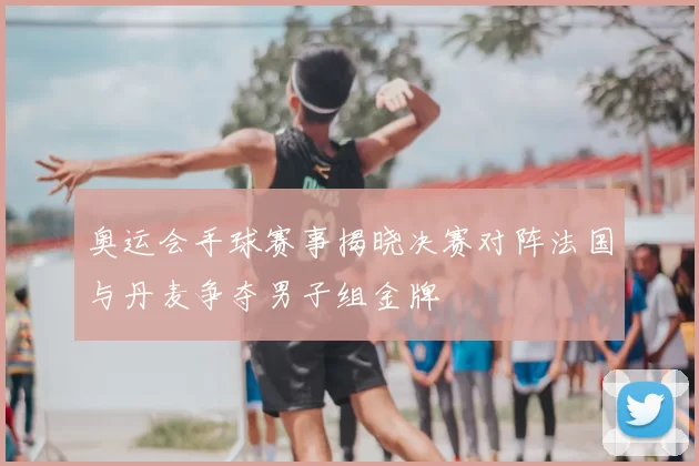 奥运会手球赛事揭晓决赛对阵法国与丹麦争夺男子组金牌