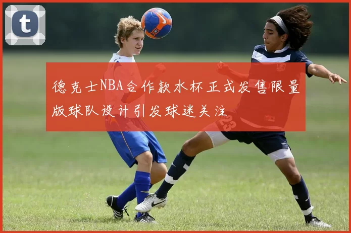 德克士NBA合作款水杯正式发售限量版球队设计引发球迷关注