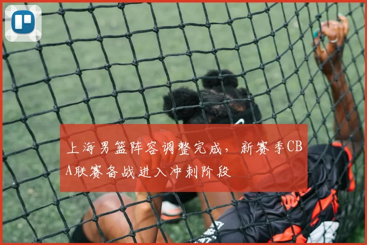 上海男篮阵容调整完成，新赛季CBA联赛备战进入冲刺阶段