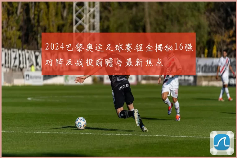 2024巴黎奥运足球赛程全揭秘16强对阵及战役前瞻与最新焦点