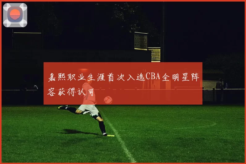 嘉熙职业生涯首次入选CBA全明星阵容获得认可