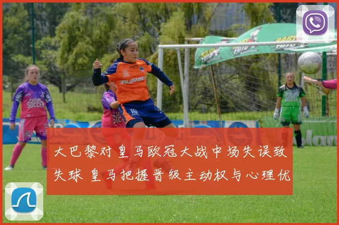 大巴黎对皇马欧冠大战中场失误致失球 皇马把握晋级主动权与心理优势