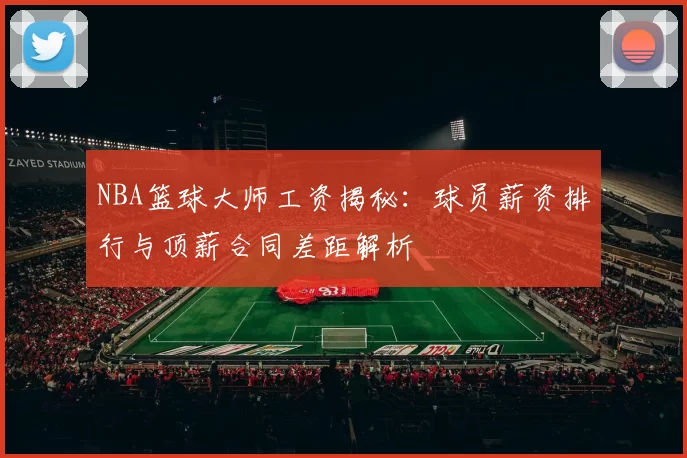 NBA篮球大师工资揭秘：球员薪资排行与顶薪合同差距解析