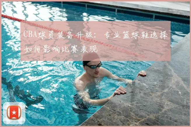 CBA球员装备升级：专业篮球鞋选择如何影响比赛表现