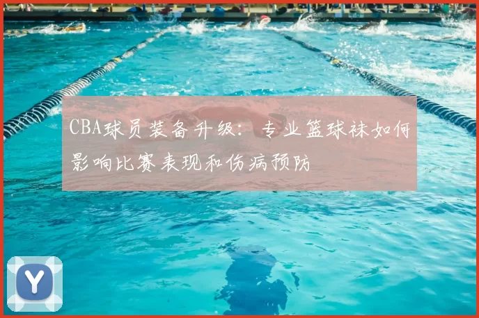 CBA球员装备升级：专业篮球袜如何影响比赛表现和伤病预防