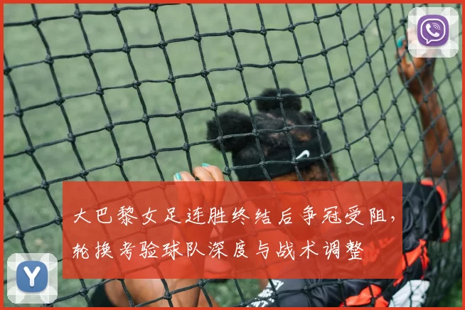 大巴黎女足连胜终结后争冠受阻,轮换考验球队深度与战术调整