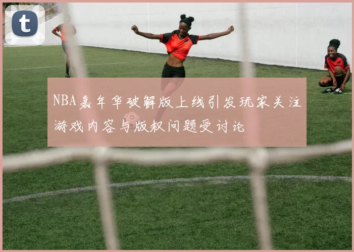 NBA嘉年华破解版上线引发玩家关注游戏内容与版权问题受讨论