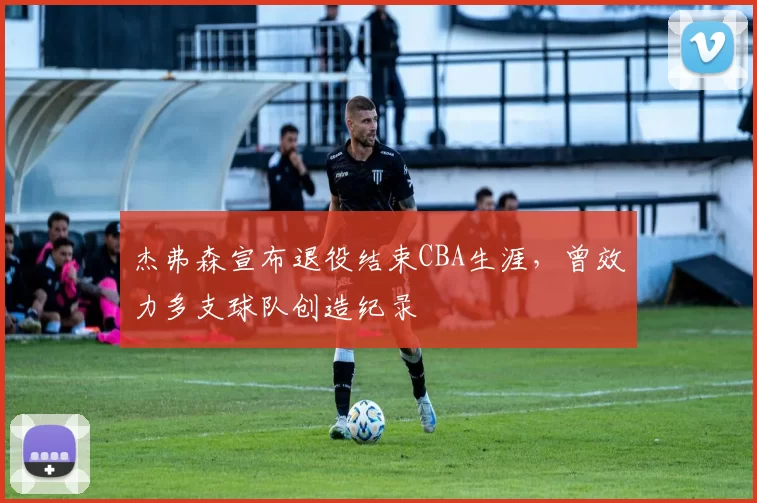 杰弗森宣布退役结束CBA生涯，曾效力多支球队创造纪录