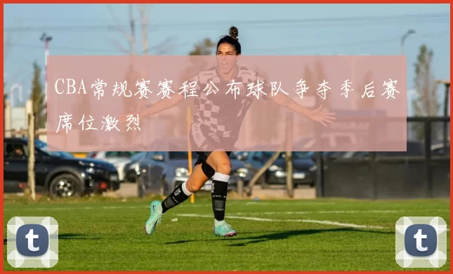 CBA常规赛赛程公布球队争夺季后赛席位激烈