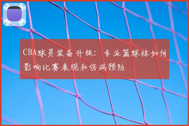 CBA球员装备升级：专业篮球袜如何影响比赛表现和伤病预防