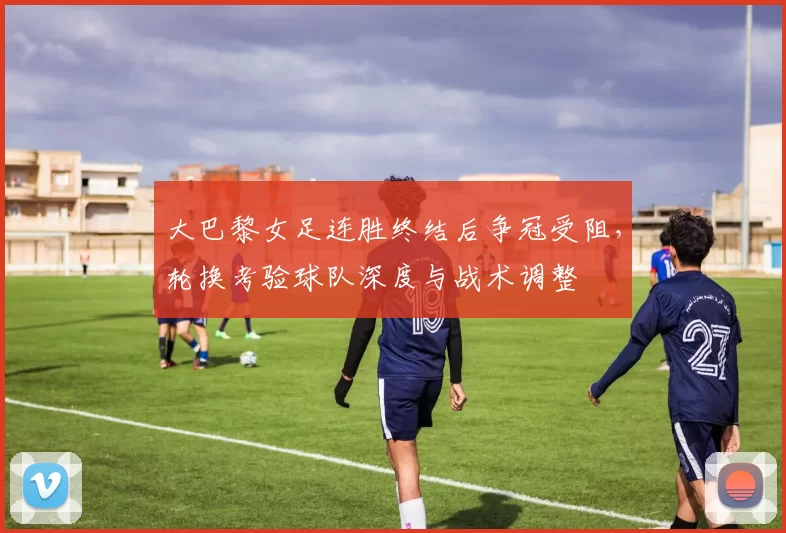 大巴黎女足连胜终结后争冠受阻，轮换考验球队深度与战术调整