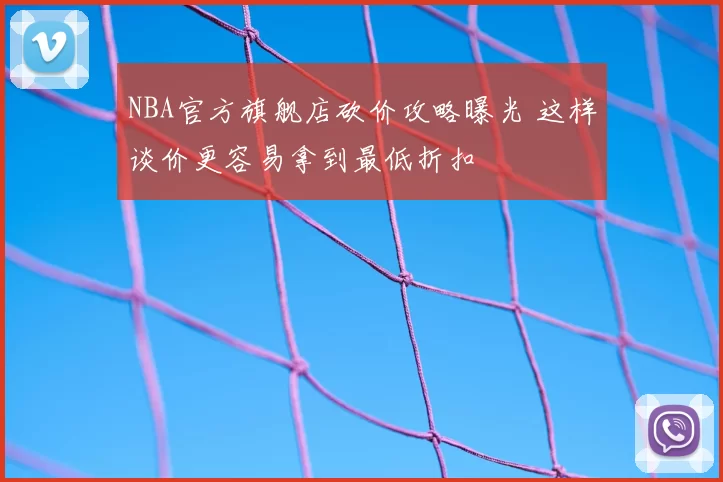 NBA官方旗舰店砍价攻略曝光 这样谈价更容易拿到最低折扣