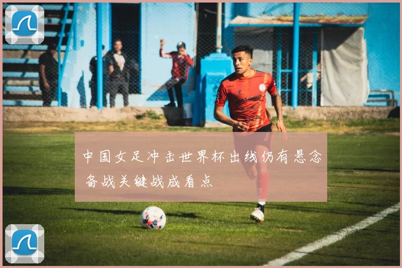 中国女足冲击世界杯出线仍有悬念 备战关键战成看点