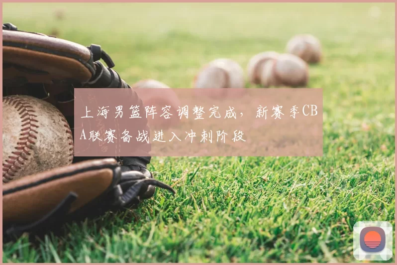 上海男篮阵容调整完成，新赛季CBA联赛备战进入冲刺阶段