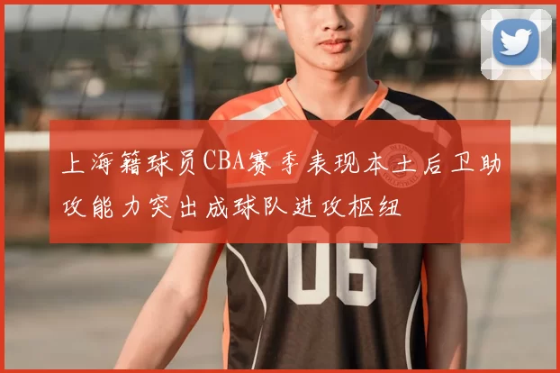 上海籍球员CBA赛季表现本土后卫助攻能力突出成球队进攻枢纽