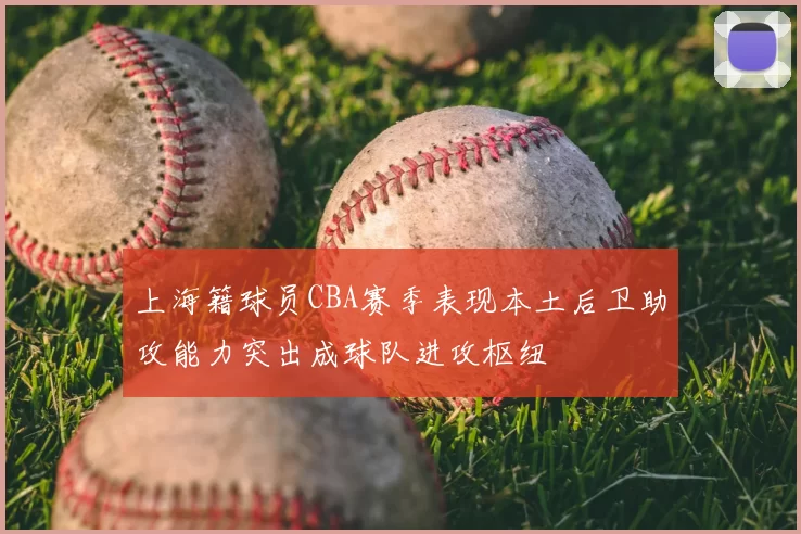 上海籍球员CBA赛季表现本土后卫助攻能力突出成球队进攻枢纽