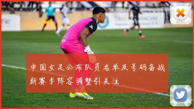 中国女足公布队员名单及号码备战新赛季阵容调整引关注